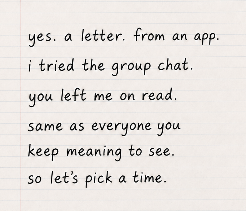 yes. a letter. from an app. i tried the group chat. you left me on read. same as everyone you keep meaning to see. so let's pick a time.